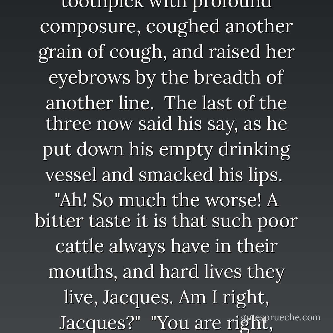 Thus engaged, with her right elbow supported by her left hand, Madame Defarge said nothing when her lord came in, but coughed just one grain of cough. This, in combination with the lifting of her darkly defined eyebrows over her toothpick by the breadth of a line, suggested to her husband that he would do well to look round the shop among the customers, for any new customer who had dropped in while he stepped over the way.<br /><br />The wine-shop keeper accordingly rolled his eyes about, until they rested upon an elderly gentleman and a young lady, who were seated in a corner. Other company were there: two playing cards, two playing dominoes, three standing by the counter lengthening out a short supply of wine. As he passed behind the counter, he took notice that the elderly gentleman said in a look to the young lady, "This is our man."<br /><br />"What the devil do you do in that galley there?" said Monsieur Defarge to himself; "I don't know you."<br /><br />But, he feigned not to notice the two strangers, and fell into discourse with the triumvirate of customers who were drinking at the counter.<br /><br />"How goes it, Jacques?" said one of these three to Monsieur Defarge. "Is all the spilt wine swallowed?"<br /><br />"Every drop, Jacques," answered Monsieur Defarge.<br /><br />When this interchange of Christian name was effected, Madame Defarge, picking her teeth with her toothpick, coughed another grain of cough, and raised her eyebrows by the breadth of another line.<br /><br />"It is not often," said the second of the three, addressing Monsieur Defarge, "that many of these miserable beasts know the taste of wine, or of anything but black bread and death. Is it not so, Jacques?"<br /><br />"It is so, Jacques," Monsieur Defarge returned.<br /><br />At this second interchange of the Christian name, Madame Defarge, still using her toothpick with profound composure, coughed another grain of cough, and raised her eyebrows by the breadth of another line.<br /><br />The last of the three now said his say, as he put down his empty drinking vessel and smacked his lips.<br /><br />"Ah! So much the worse! A bitter taste it is that such poor cattle always have in their mouths, and hard lives they live, Jacques. Am I right, Jacques?"<br /><br />"You are right, Jacques," was the response of Monsieur Defarge.<br /><br />This third interchange of the Christian name was completed at the moment when Madame Defarge put her toothpick by, kept her eyebrows up, and slightly rustled in her seat.<br /><br />"Hold then! True!" muttered her husband. "Gentlemen--my wife!"<br /><br />The three customers pulled off their hats to Madame Defarge, with three flourishes. She acknowledged their homage by bending her head, and giving them a quick look. Then she glanced in a casual manner round the wine-shop, took up her knitting with great apparent calmness and repose of spirit, and became absorbed in it.<br /><br />"Gentlemen," said her husband, who had kept his bright eye observantly upon her, "good day. The chamber, furnished bachelor- fashion, that you wished to see, and were inquiring for when I stepped out, is on the fifth floor. The doorway of the staircase gives on the little courtyard close to the left here," pointing with his hand, "near to the window of my establishment. But, now that I remember, one of you has already been there, and can show the way. Gentlemen, adieu!"<br /><br />They paid for their wine, and left the place. The eyes of Monsieur Defarge were studying his wife at her knitting when the elderly gentleman advanced from his corner, and begged the favour of a word.<br /><br />"Willingly, sir," said Monsieur Defarge, and quietly stepped with him to the door.<br /><br />Their conference was very short, but very decided. Almost at the first word, Monsieur Defarge started and became deeply attentive. It had not lasted a minute, when he nodded and went out. The gentleman then beckoned to the young lady, and they, too, went out. Madame Defarge knitted with nimble fingers and steady eyebrows, and saw nothing. - Charles Dickens