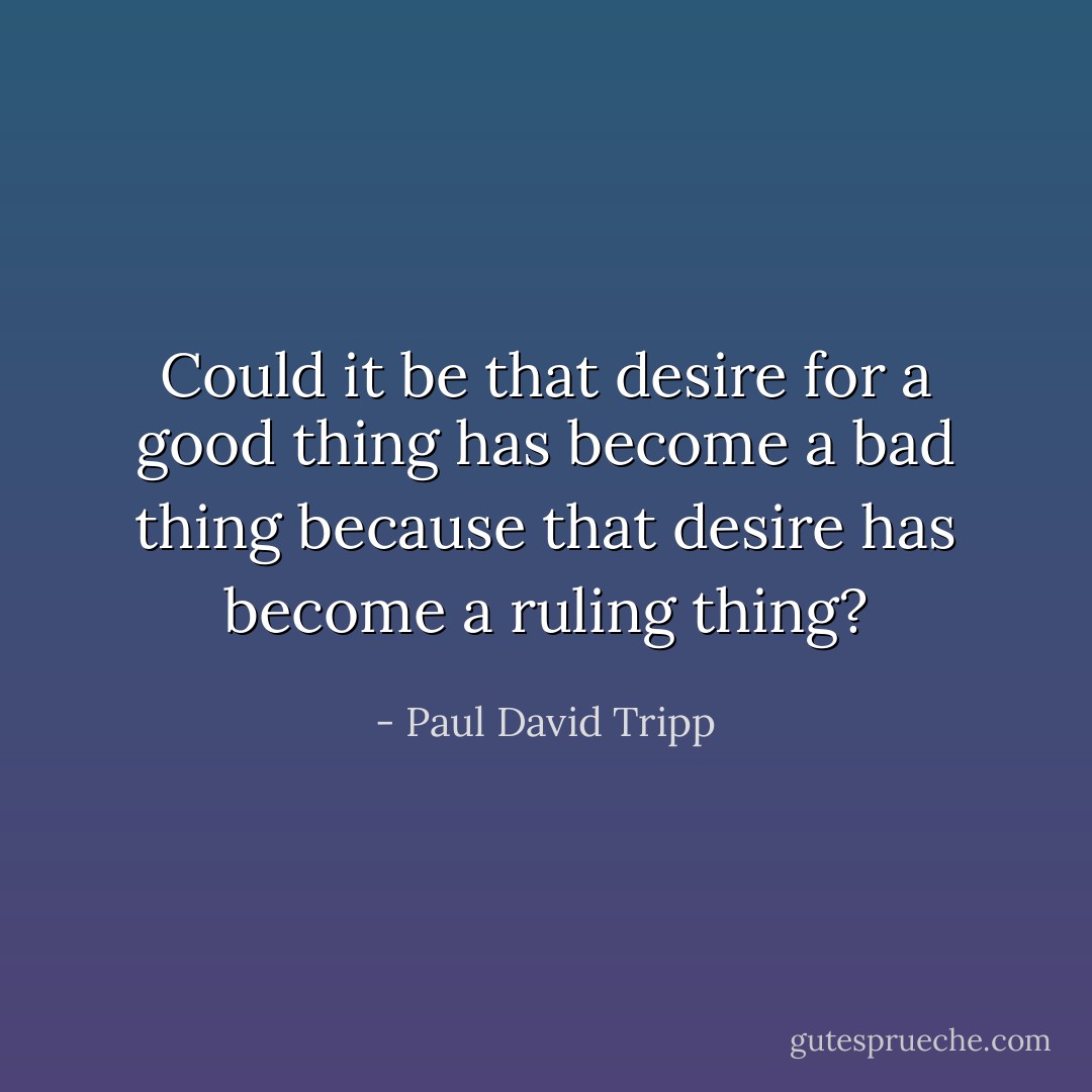 Could it be that desire for a good thing has become a bad thing because that desire has become a ruling thing? - Paul David Tripp