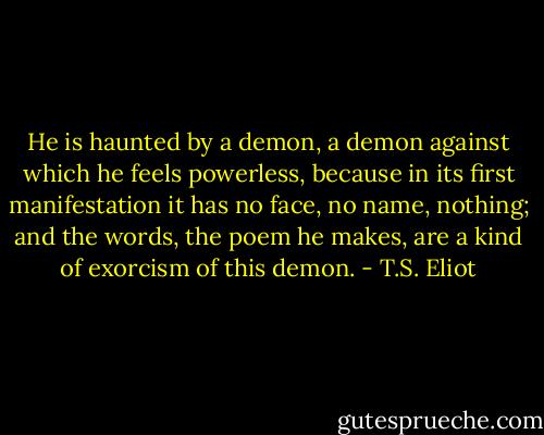 He is haunted by a demon, a demon against which he feels powerless, because in its first manifestation it has no face, no name, nothing; and the words, the poem he makes, are a kind of exorcism of this demon. - T.S. Eliot