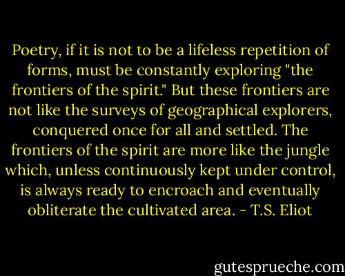 Poetry, if it is not to be a lifeless repetition of forms, must be constantly exploring "the frontiers of the spirit." But these frontiers are not like the surveys of geographical explorers, conquered once for all and settled. The frontiers of the spirit are more like the jungle which, unless continuously kept under control, is always ready to encroach and eventually obliterate the cultivated area. - T.S. Eliot