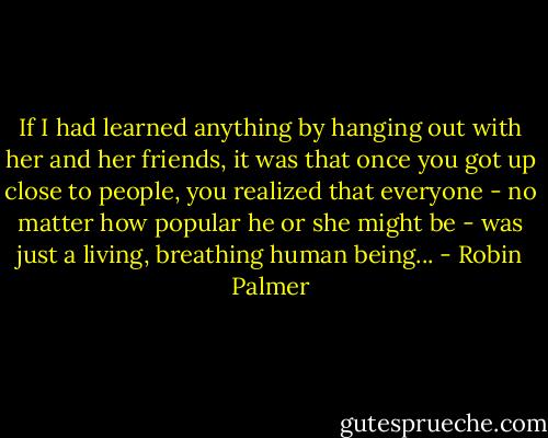 If I had learned anything by hanging out with her and her friends, it was that once you got up close to people, you realized that everyone - no matter how popular he or she might be - was just a living, breathing human being... - Robin Palmer