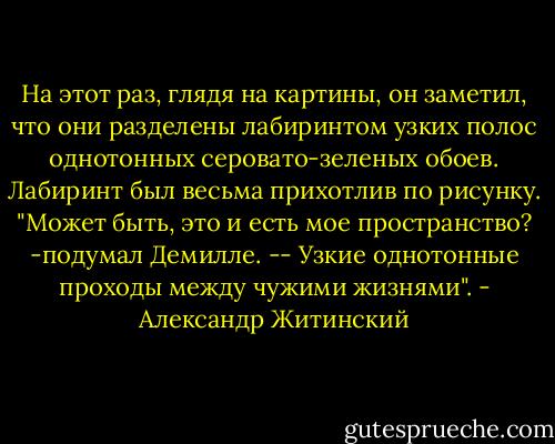 На этот раз, глядя на картины, он заметил, что они<br />разделены лабиринтом узких полос однотонных серовато-зеленых<br />обоев. Лабиринт был весьма прихотлив по рисунку. "Может быть,<br />это и есть мое пространство? -подумал Демилле. -- Узкие<br />однотонные проходы между чужими жизнями". - Александр Житинский