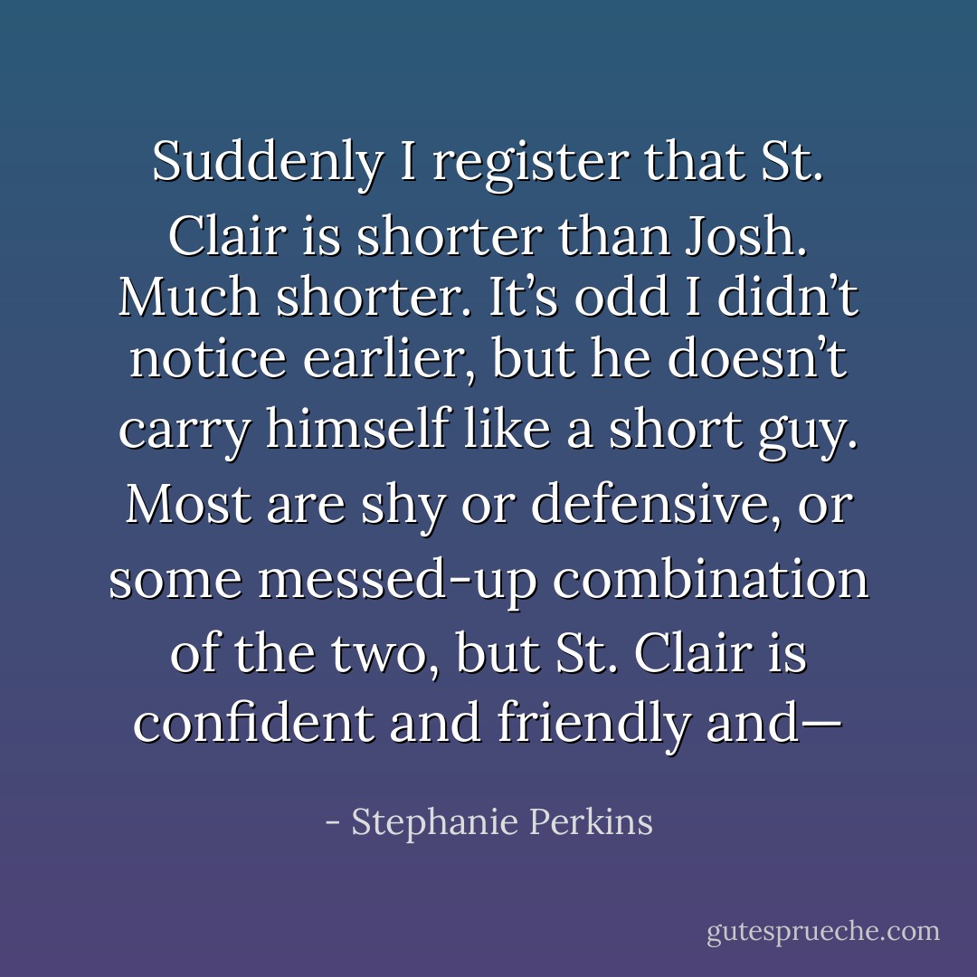 Suddenly I register that St. Clair is shorter than Josh. Much shorter. It’s odd I didn’t notice earlier, but he doesn’t carry himself like a short guy. Most are shy or defensive, or some messed-up combination of the two, but St. Clair is confident and friendly and— - Stephanie Perkins