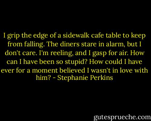 I grip the edge of a sidewalk cafe table to keep from falling. The diners stare in alarm, but I don't care. I'm reeling, and I gasp for air. How can I have been so stupid? How could I have ever for a moment believed I wasn't in love with him? - Stephanie Perkins