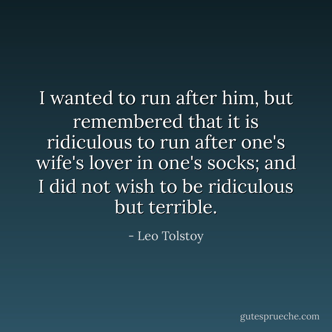 I wanted to run after him, but remembered that it is ridiculous to run after one's wife's lover in one's socks; and I did not wish to be ridiculous but terrible. - Leo Tolstoy
