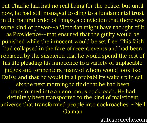 Fat Charlie had had no real liking for the police, but until now, he had still managed to cling to a fundamental trust in the natural order of things, a conviction that there was some kind of power--a Victorian might have thought of it as Providence--that ensured that the guilty would be punished while the innocent would be set free. This faith had collapsed in the face of recent events and had been replaced by the suspicion that he would spend the rest of his life pleading his innocence to a variety of implacable judges and tormenters, many of whom would look like Daisy, and that he would in all probability wake up in cell six the next morning to find that he had been transformed into an enormous cockroach. He had definitely been transported to the kind of maleficent universe that transformed people into cockroaches. - Neil Gaiman