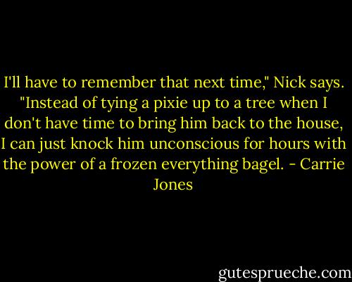 I'll have to remember that next time," Nick says. "Instead of tying a pixie up to a tree when I don't have time to bring him back to the house, I can just knock him unconscious for hours with the power of a frozen everything bagel. - Carrie Jones