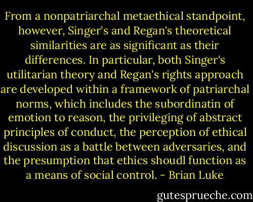 From a nonpatriarchal metaethical standpoint, however, Singer's and Regan's theoretical similarities are as significant as their differences. In particular, both Singer's utilitarian theory and Regan's rights approach are developed within a framework of patriarchal norms, which includes the subordinatin of emotion to reason, the privileging of abstract principles of conduct, the perception of ethical discussion as a battle between adversaries, and the presumption that ethics shoudl function as a means of social control. - Brian Luke