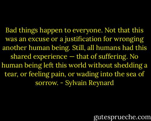 Bad things happen to everyone. Not that this was an excuse or a justification for wronging another human being. Still, all humans had this shared experience — that of suffering. No human being left this world without shedding a tear, or feeling pain, or wading into the sea of sorrow. - Sylvain Reynard
