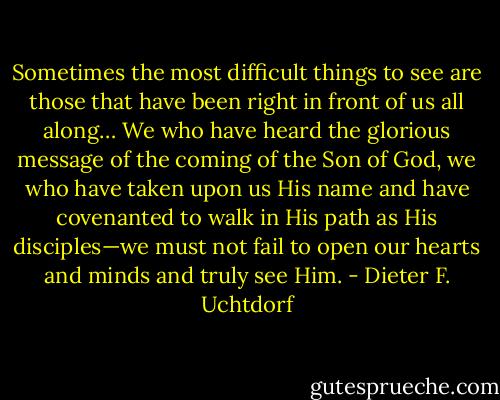 Sometimes the most difficult things to see are those that have been right in front of us all along… We who have heard the glorious message of the coming of the Son of God, we who have taken upon us His name and have covenanted to walk in His path as His disciples—we must not fail to open our hearts and minds and truly see Him. - Dieter F. Uchtdorf
