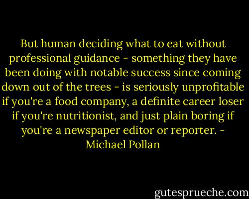 But human deciding what to eat without professional guidance - something they have been doing with notable success since coming down out of the trees - is seriously unprofitable if you're a food company, a definite career loser if you're nutritionist, and just plain boring if you're a newspaper editor or reporter. - Michael Pollan