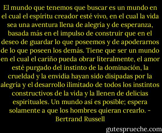 El mundo que tenemos que buscar es un mundo en el cual el espíritu creador esté vivo, en el cual la vida sea una aventura llena de alegría y de esperanza, basada más en el impulso de construir que en el deseo de guardar lo que poseemos y de apoderarnos de lo que poseen los demás. Tiene que ser un mundo en el cual el cariño pueda obrar literalmente, el amor esté purgado del instinto de la dominación, la crueldad y la envidia hayan sido disipadas por la alegría y el desarrollo ilimitado de todos los instintos constructivos de la vida y la llenen de delicias espirituales. Un mundo así es posible; espera solamente a que los hombres quieran crearlo. - Bertrand Russell