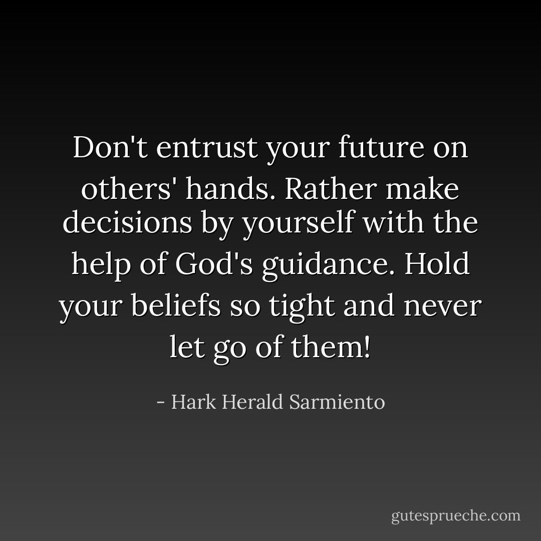 Don't entrust your future on others' hands. Rather make decisions by yourself with the help of God's guidance. Hold your beliefs so tight and never let go of them! - Hark Herald Sarmiento