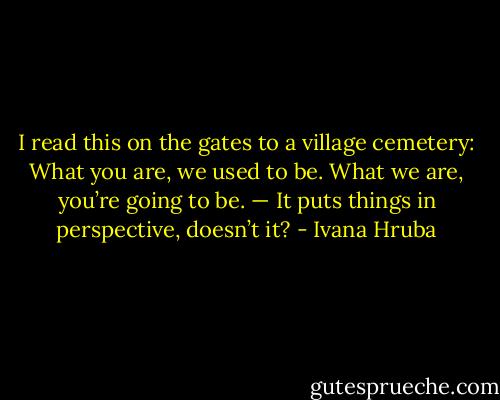 I read this on the gates to a village cemetery: What you are, we used to be. What we are, you’re going to be. — It puts things in perspective, doesn’t it? - Ivana Hruba