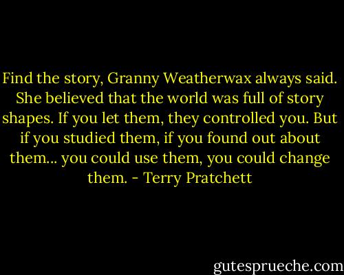 Find the story, Granny Weatherwax always said. She believed that the world was full of story shapes. If you let them, they controlled you. But if you studied them, if you found out about them... you could use them, you could change them. - Terry Pratchett