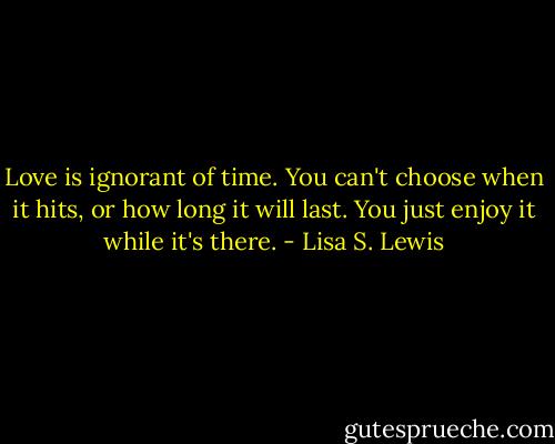 Love is ignorant of time. You can't choose when it hits, or how long it will last. You just enjoy it while it's there. - Lisa S. Lewis