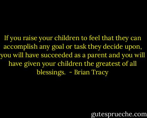 If you raise your children to feel that they can accomplish any goal or task they decide upon, you will have succeeded as a parent and you will have given your children the greatest of all blessings.  - Brian Tracy