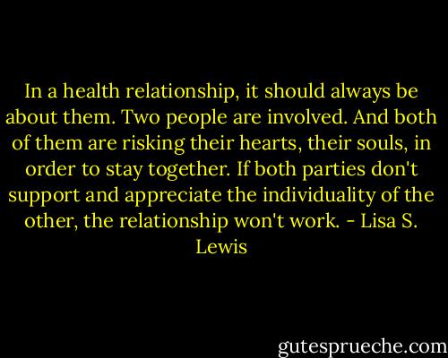 In a health relationship, it should always be about them. Two people are involved. And both of them are risking their hearts, their souls, in order to stay together. If both parties don't support and appreciate the individuality of the other, the relationship won't work. - Lisa S. Lewis