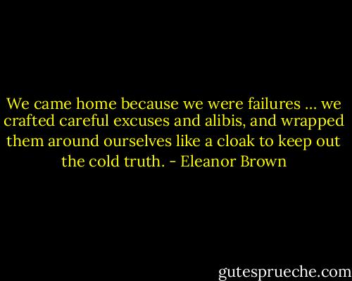 We came home because we were failures … we crafted careful excuses and alibis, and wrapped them around ourselves like a cloak to keep out the cold truth. - Eleanor Brown