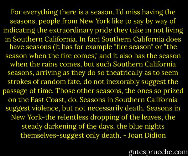 For everything there is a season. I'd miss having the seasons, people from New York like to say by way of indicating the extraordinary pride they take in not living in Southern California. In fact Southern California does have seasons (it has for example "fire season" or "the season when the fire comes," and it also has the season when the rains comes, but such Southern California seasons, arriving as they do so theatrically as to seem strokes of random fate, do not inexorably suggest the passage of time. Those other seasons, the ones so prized on the East Coast, do. Seasons in Southern California suggest violence, but not necessarily death.<br />Seasons in New York-the relentless dropping of the leaves, the steady darkening of the days, the blue nights themselves-suggest only death. - Joan Didion
