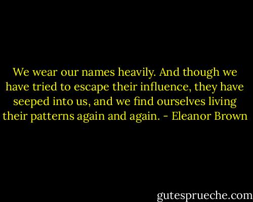 We wear our names heavily. And though we have tried to escape their influence, they have seeped into us, and we find ourselves living their patterns again and again. - Eleanor Brown