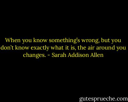 When you know something’s wrong, but you don’t know exactly what it is, the air around you changes. - Sarah Addison Allen