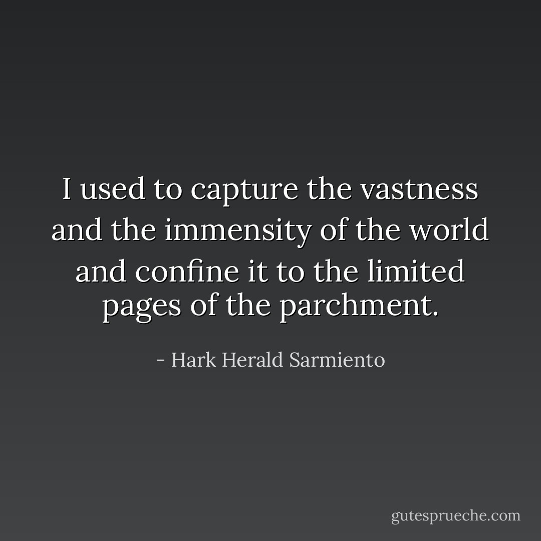 I used to capture the vastness and the immensity of the world and confine it to the limited pages of the parchment. - Hark Herald Sarmiento