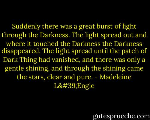 Suddenly there was a great burst of light through the Darkness. The light spread out and where it touched the Darkness the Darkness disappeared. The light spread until the patch of Dark Thing had vanished, and there was only a gentle shining, and through the shining came the stars, clear and pure. - Madeleine L'Engle