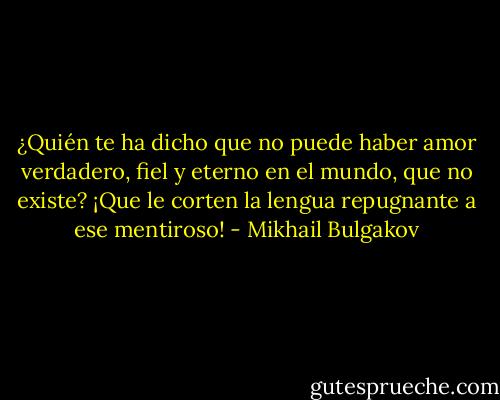 ¿Quién te ha dicho que no puede haber amor verdadero, fiel y eterno en el mundo, que no existe? ¡Que le corten la lengua repugnante a ese mentiroso! - Mikhail Bulgakov