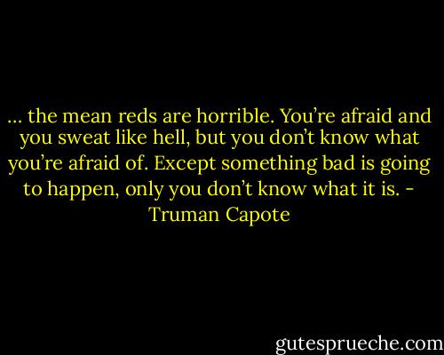 … the mean reds are horrible. You’re afraid and you sweat like hell, but you don’t know what you’re afraid of. Except something bad is going to happen, only you don’t know what it is. - Truman Capote