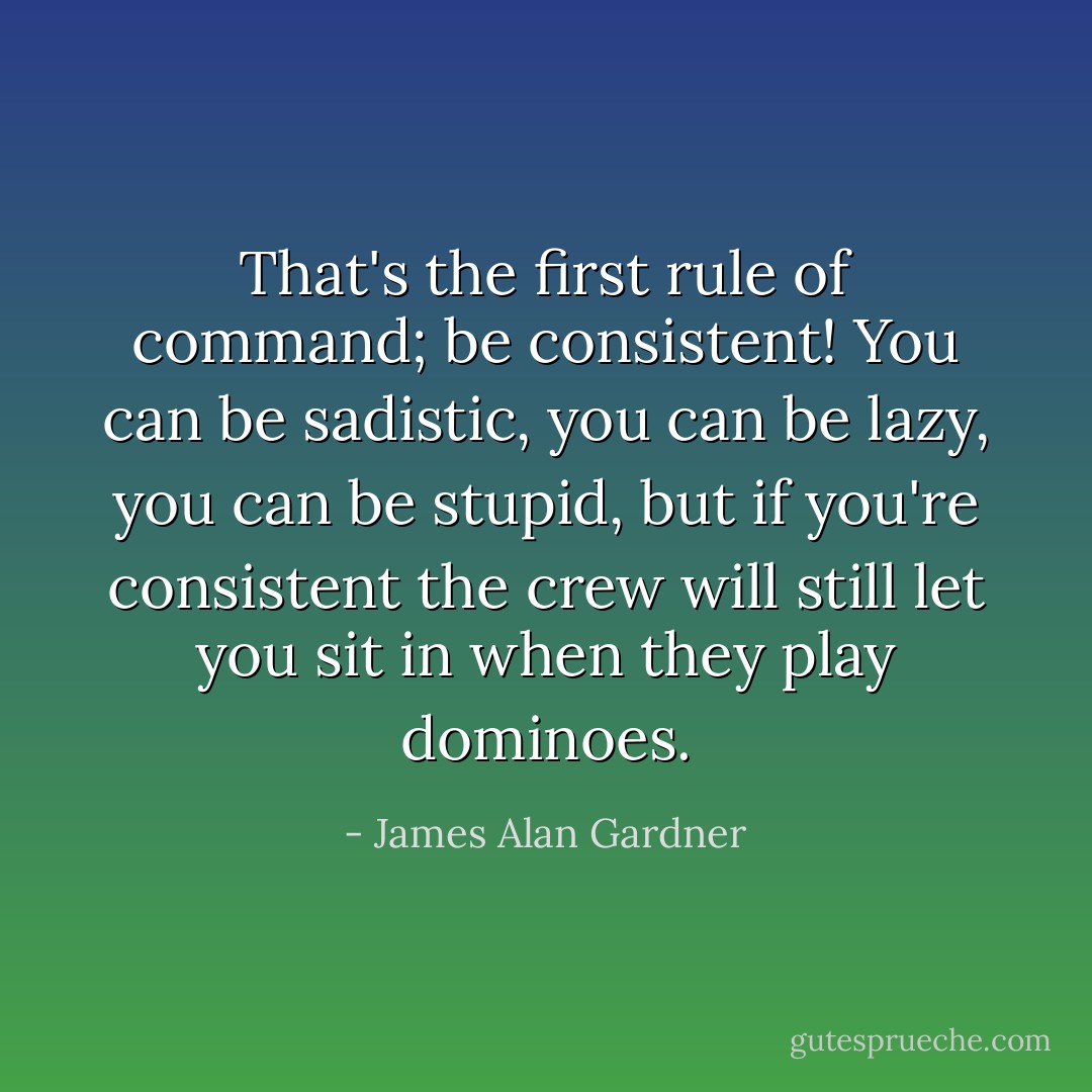 That's the first rule of command; be consistent! You can be sadistic, you can be lazy, you can be stupid, but if you're consistent the crew will still let you sit in when they play dominoes. - James Alan Gardner