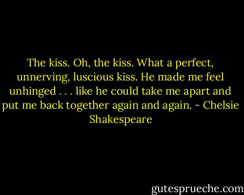 The kiss. Oh, the kiss. What a perfect, unnerving, luscious kiss. He made me feel unhinged . . . like he could take me apart and put me back together again and again. - Chelsie Shakespeare