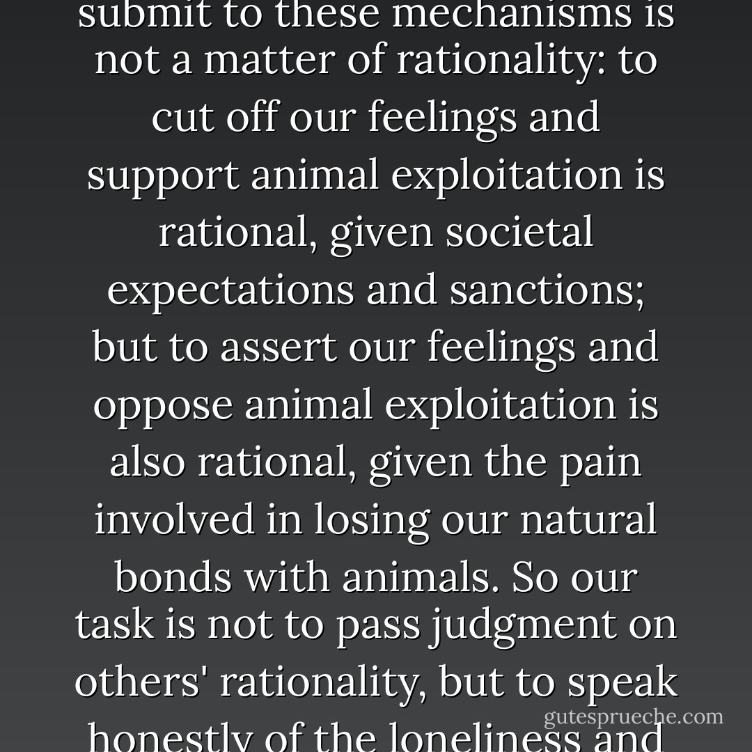 <i>All</i> of us, whether vivisector or vegan, have been subject to mechanisms undercutting sympathy for animals. How long and to what extent we submit to these mechanisms is not a matter of rationality: to cut off our feelings and support animal exploitation <i>is</i> rational, given societal expectations and sanctions; but to assert our feelings and oppose animal exploitation is also rational, given the pain involved in losing our natural bonds with animals. So our task is not to pass judgment on others' rationality, but to speak honestly of the loneliness and isolation of anthropocentric society, and of the damage done to every person expected to hurt animals. - Brian Luke