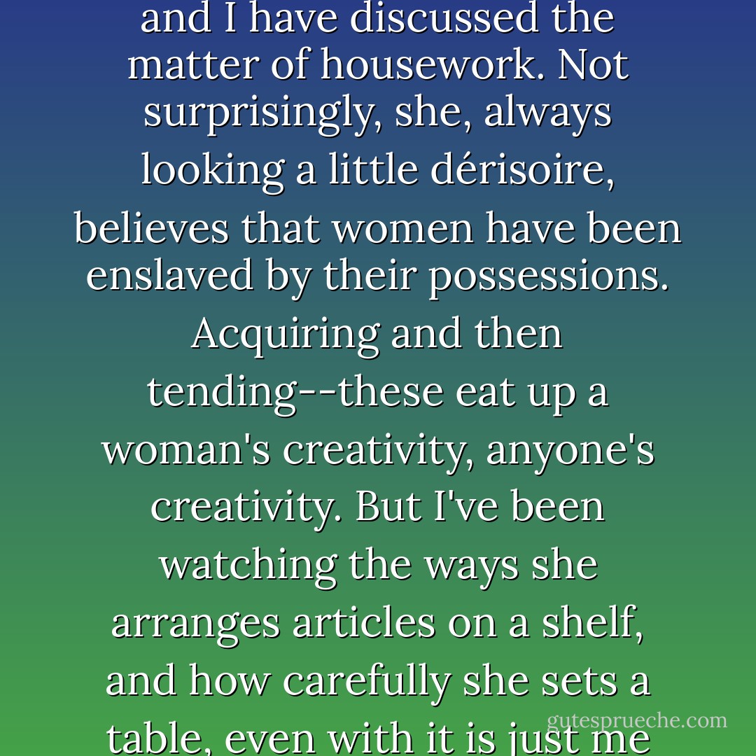 I won't even mention the swift, transitory reward of lemon spray wax. Danielle Westerman and I have discussed the matter of housework. Not surprisingly, she, always looking a little dérisoire, believes that women have been enslaved by their possessions. Acquiring and then tending--these eat up a woman's creativity, anyone's creativity. But I've been watching the ways she arranges articles on a shelf, and how carefully she sets a table, even with it is just me coming into Toronto to have lunch in her sunroom. - Carol Shields