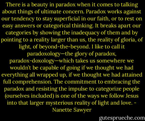 There is a beauty in paradox when it comes to talking about things of ultimate concern. Paradox works against our tendency to stay superficial in our faith, or to rest on easy answers or categorical thinking. It breaks apart our categories by showing the inadequacy of them and by pointing to a reality larger than us, the reality of gloria, of light, of beyond-the-beyond. I like to call it paradoxology—the glory of paradox, paradox-doxology—which takes us somewhere we wouldn’t be capable of going if we thought we had everything all wrapped up, if we thought we had attained full comprehension. The commitment to embracing the paradox and resisting the impulse to categorize people (ourselves included) is one of the ways we follow Jesus into that larger mysterious reality of light and love. - Nanette Sawyer