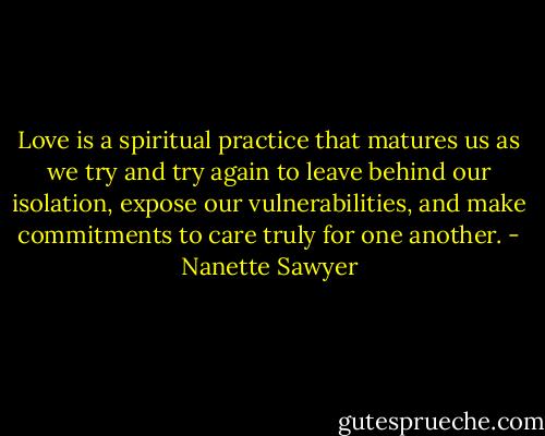 Love is a spiritual practice that matures us as we try and try again to leave behind our isolation, expose our vulnerabilities, and make commitments to care truly for one another. - Nanette Sawyer