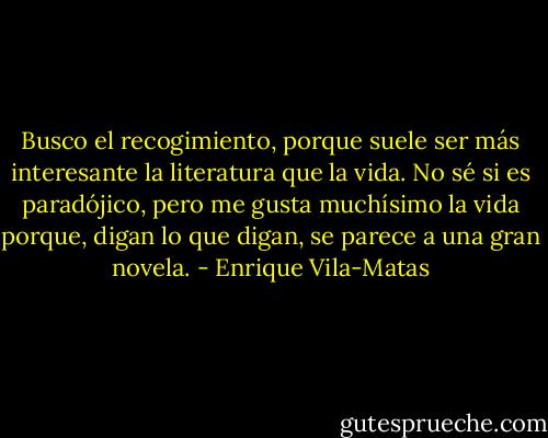 Busco el recogimiento, porque suele ser más interesante la literatura que la vida. No sé si es paradójico, pero me gusta muchísimo la vida porque, digan lo que digan, se parece a una gran novela. - Enrique Vila-Matas
