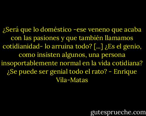 ¿Será que lo doméstico -ese veneno que acaba con las pasiones y que también llamamos cotidianidad- lo arruina todo? [...] ¿Es el genio, como insisten algunos, una persona insoportablemente normal en la vida cotidiana? ¿Se puede ser genial todo el rato? - Enrique Vila-Matas