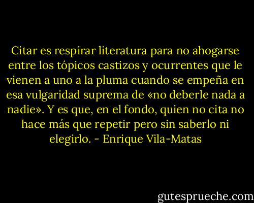 Citar es respirar literatura para no ahogarse entre los tópicos castizos y ocurrentes que le vienen a uno a la pluma cuando se empeña en esa vulgaridad suprema de «no deberle nada a nadie». Y es que, en el fondo, quien no cita no hace más que repetir pero sin saberlo ni elegirlo. - Enrique Vila-Matas
