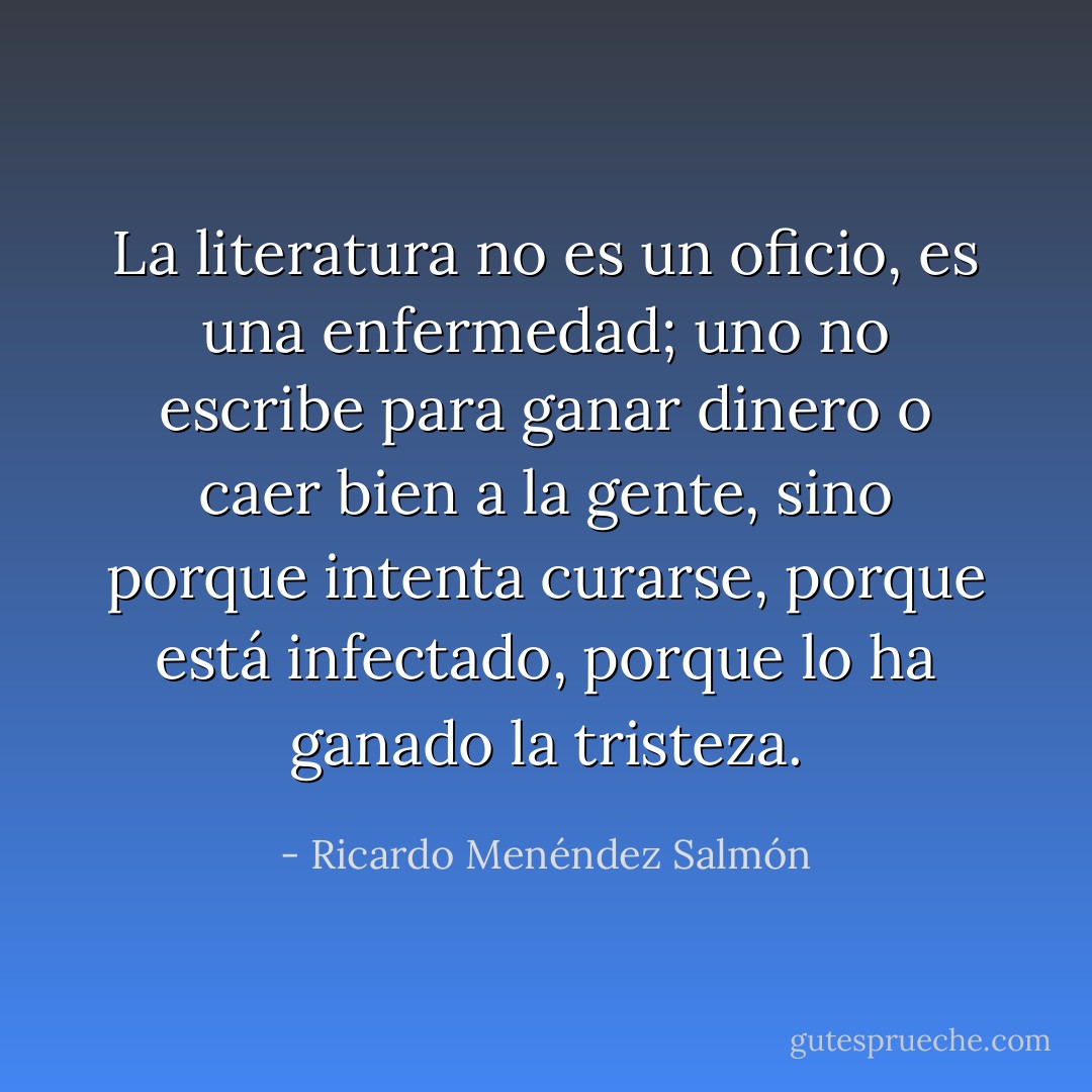 La literatura no es un oficio, es una enfermedad; uno no escribe para ganar dinero o caer bien a la gente, sino porque intenta curarse, porque está infectado, porque lo ha ganado la tristeza. - Ricardo Menéndez Salmón