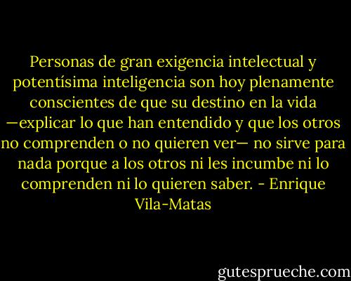 Personas de gran exigencia intelectual y potentísima inteligencia son hoy plenamente conscientes de que su destino en la vida —explicar lo que han entendido y que los otros no comprenden o no quieren ver— no sirve para nada porque a los otros ni les incumbe ni lo comprenden ni lo quieren saber. - Enrique Vila-Matas