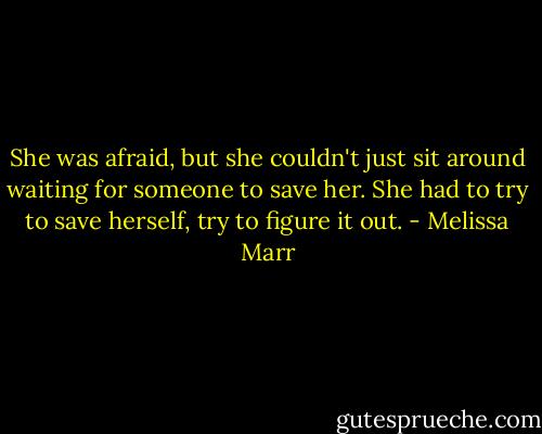 She was afraid, but she couldn't just sit around waiting for someone to save her. She had to try to save herself, try to figure it out. - Melissa Marr