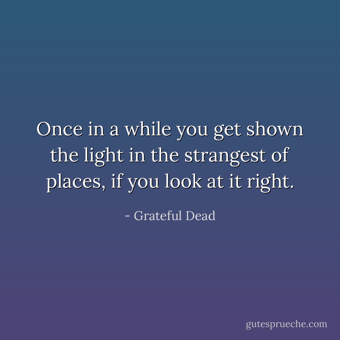 Once in a while you get shown the light in the strangest of places, if you look at it right. - Grateful Dead