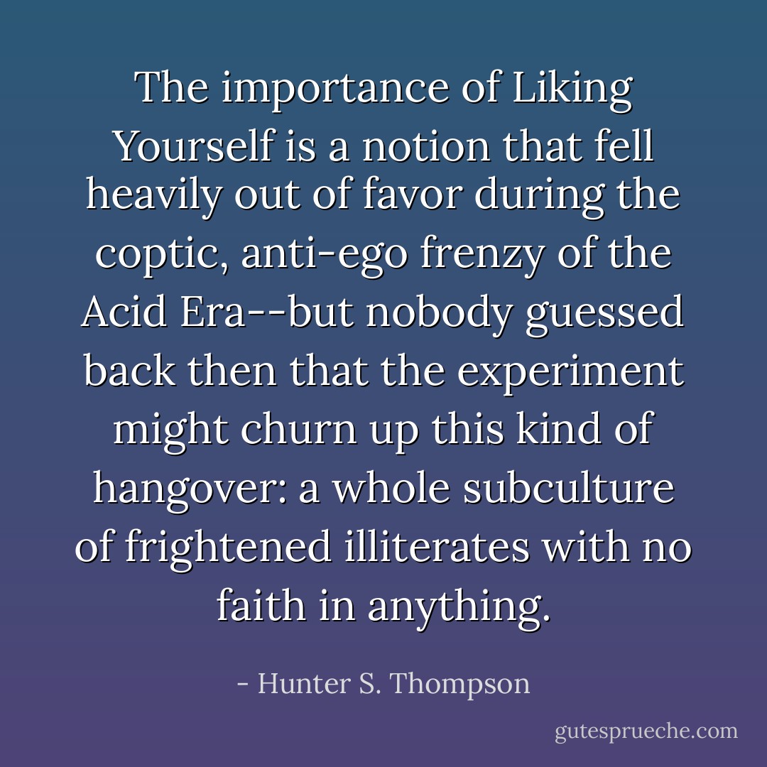 The importance of Liking Yourself is a notion that fell heavily out of favor during the coptic, anti-ego frenzy of the Acid Era--but nobody guessed back then that the experiment might churn up this kind of hangover: a whole subculture of frightened illiterates with no faith in anything. - Hunter S. Thompson