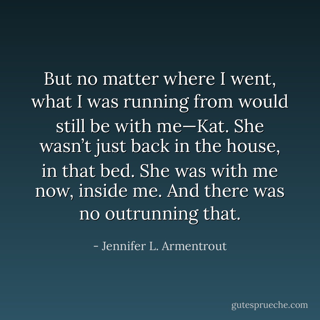 But no matter where I went, what I was running from would still be with me—Kat. She wasn’t just back in the house, in that bed. She was with me now, inside me. And there was no outrunning that. - Jennifer L. Armentrout