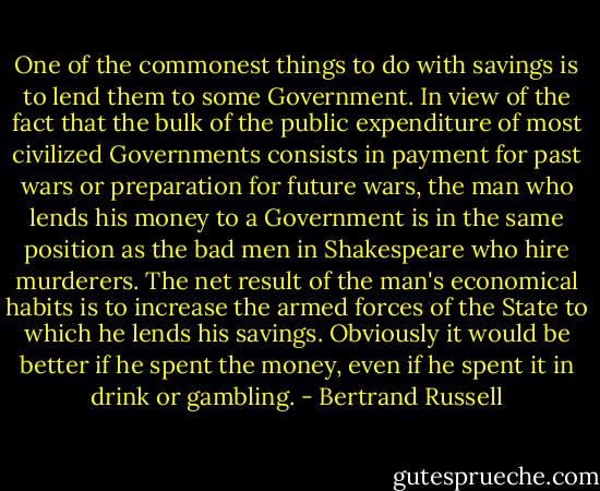 One of the commonest things to do with savings is to lend them to some Government. In view of the fact that the bulk of the public expenditure of most civilized Governments consists in payment for past wars or preparation for future wars, the man who lends his money to a Government is in the same position as the bad men in Shakespeare who hire murderers. The net result of the man's economical habits is to increase the armed forces of the State to which he lends his savings. Obviously it would be better if he spent the money, even if he spent it in drink or gambling. - Bertrand Russell