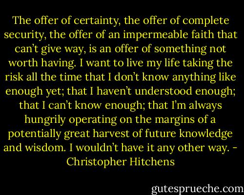 The offer of certainty, the offer of complete security, the offer of an impermeable faith that can’t give way, is an offer of something not worth having. I want to live my life taking the risk all the time that I don’t know anything like enough yet; that I haven’t understood enough; that I can’t know enough; that I’m always hungrily operating on the margins of a potentially great harvest of future knowledge and wisdom. I wouldn’t have it any other way. - Christopher Hitchens