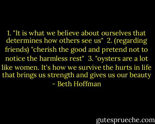 1. "It is what we believe about ourselves that determines how others see us"<br /><br />2. (regarding friends) "cherish the good and pretend not to notice the harmless rest"<br /><br />3. "oysters are a lot like women. It's how we survive the hurts in life that brings us strength and gives us our beauty - Beth Hoffman
