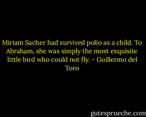 Miriam Sacher had survived polio as a child. To Abraham, she was simply the most exquisite little bird who could not fly. - Guillermo del Toro