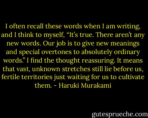 I often recall these words when I am writing, and I think to myself, “It’s true. There aren’t any new words. Our job is to give new meanings and special overtones to absolutely ordinary words.” I find the thought reassuring. It means that vast, unknown stretches still lie before us, fertile territories just waiting for us to cultivate them. - Haruki Murakami